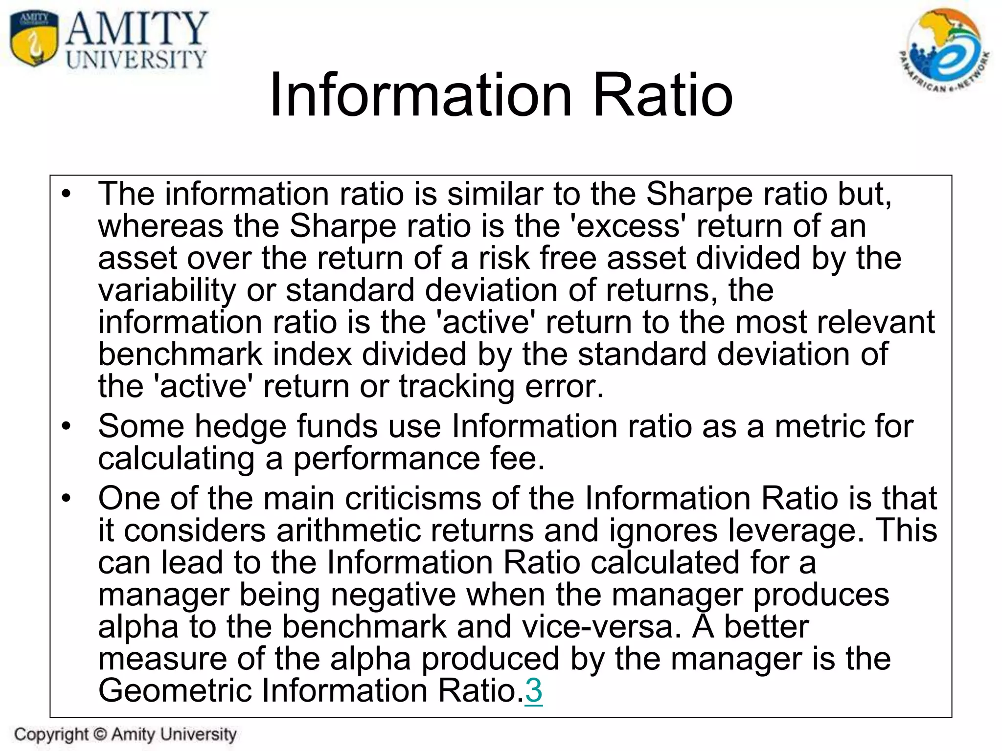 • The information ratio is similar to the Sharpe ratio but,
whereas the Sharpe ratio is the 'excess' return of an
asset over the return of a risk free asset divided by the
variability or standard deviation of returns, the
information ratio is the 'active' return to the most relevant
benchmark index divided by the standard deviation of
the 'active' return or tracking error.
• Some hedge funds use Information ratio as a metric for
calculating a performance fee.
• One of the main criticisms of the Information Ratio is that
it considers arithmetic returns and ignores leverage. This
can lead to the Information Ratio calculated for a
manager being negative when the manager produces
alpha to the benchmark and vice-versa. A better
measure of the alpha produced by the manager is the
Geometric Information Ratio.3
Information Ratio
 