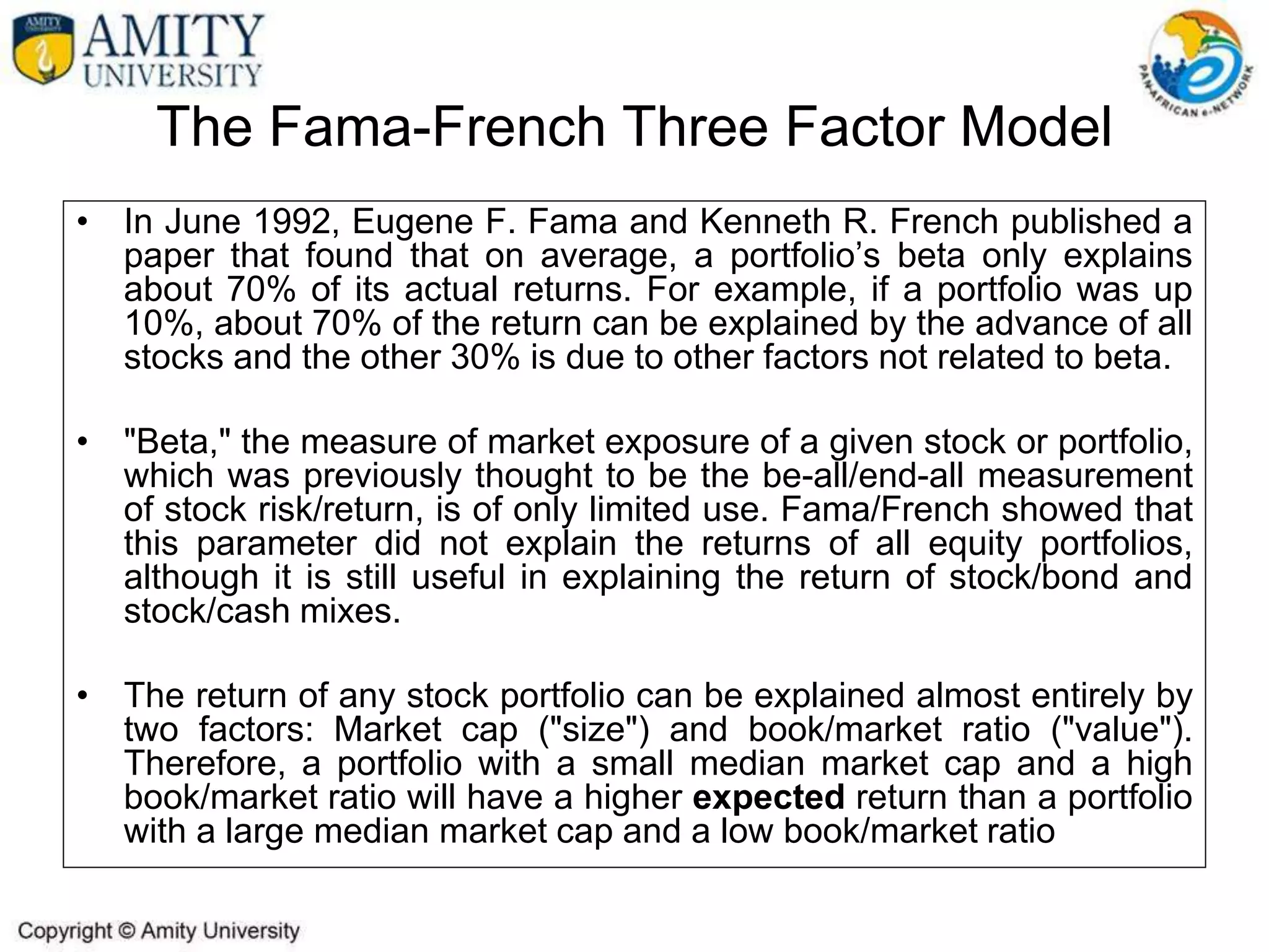 The Fama-French Three Factor Model
• In June 1992, Eugene F. Fama and Kenneth R. French published a
paper that found that on average, a portfolio’s beta only explains
about 70% of its actual returns. For example, if a portfolio was up
10%, about 70% of the return can be explained by the advance of all
stocks and the other 30% is due to other factors not related to beta.
• "Beta," the measure of market exposure of a given stock or portfolio,
which was previously thought to be the be-all/end-all measurement
of stock risk/return, is of only limited use. Fama/French showed that
this parameter did not explain the returns of all equity portfolios,
although it is still useful in explaining the return of stock/bond and
stock/cash mixes.
• The return of any stock portfolio can be explained almost entirely by
two factors: Market cap ("size") and book/market ratio ("value").
Therefore, a portfolio with a small median market cap and a high
book/market ratio will have a higher expected return than a portfolio
with a large median market cap and a low book/market ratio
 