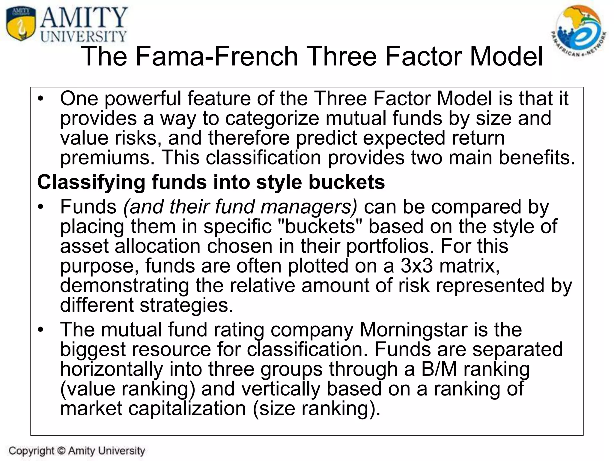 The Fama-French Three Factor Model
• One powerful feature of the Three Factor Model is that it
provides a way to categorize mutual funds by size and
value risks, and therefore predict expected return
premiums. This classification provides two main benefits.
Classifying funds into style buckets
• Funds (and their fund managers) can be compared by
placing them in specific "buckets" based on the style of
asset allocation chosen in their portfolios. For this
purpose, funds are often plotted on a 3x3 matrix,
demonstrating the relative amount of risk represented by
different strategies.
• The mutual fund rating company Morningstar is the
biggest resource for classification. Funds are separated
horizontally into three groups through a B/M ranking
(value ranking) and vertically based on a ranking of
market capitalization (size ranking).
 