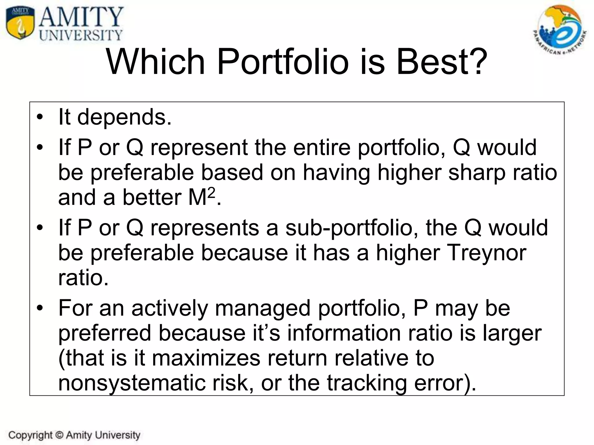 Which Portfolio is Best?
• It depends.
• If P or Q represent the entire portfolio, Q would
be preferable based on having higher sharp ratio
and a better M2.
• If P or Q represents a sub-portfolio, the Q would
be preferable because it has a higher Treynor
ratio.
• For an actively managed portfolio, P may be
preferred because it’s information ratio is larger
(that is it maximizes return relative to
nonsystematic risk, or the tracking error).
 