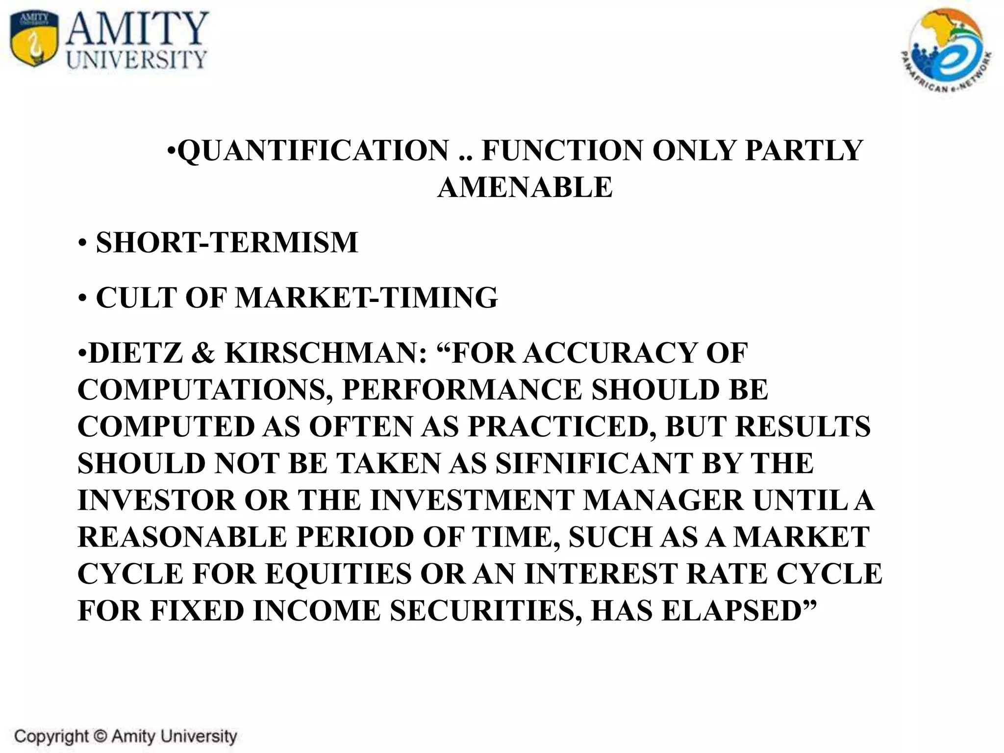 •QUANTIFICATION .. FUNCTION ONLY PARTLY
AMENABLE
• SHORT-TERMISM
• CULT OF MARKET-TIMING
•DIETZ & KIRSCHMAN: “FOR ACCURACY OF
COMPUTATIONS, PERFORMANCE SHOULD BE
COMPUTED AS OFTEN AS PRACTICED, BUT RESULTS
SHOULD NOT BE TAKEN AS SIFNIFICANT BY THE
INVESTOR OR THE INVESTMENT MANAGER UNTILA
REASONABLE PERIOD OF TIME, SUCH AS A MARKET
CYCLE FOR EQUITIES OR AN INTEREST RATE CYCLE
FOR FIXED INCOME SECURITIES, HAS ELAPSED”
 