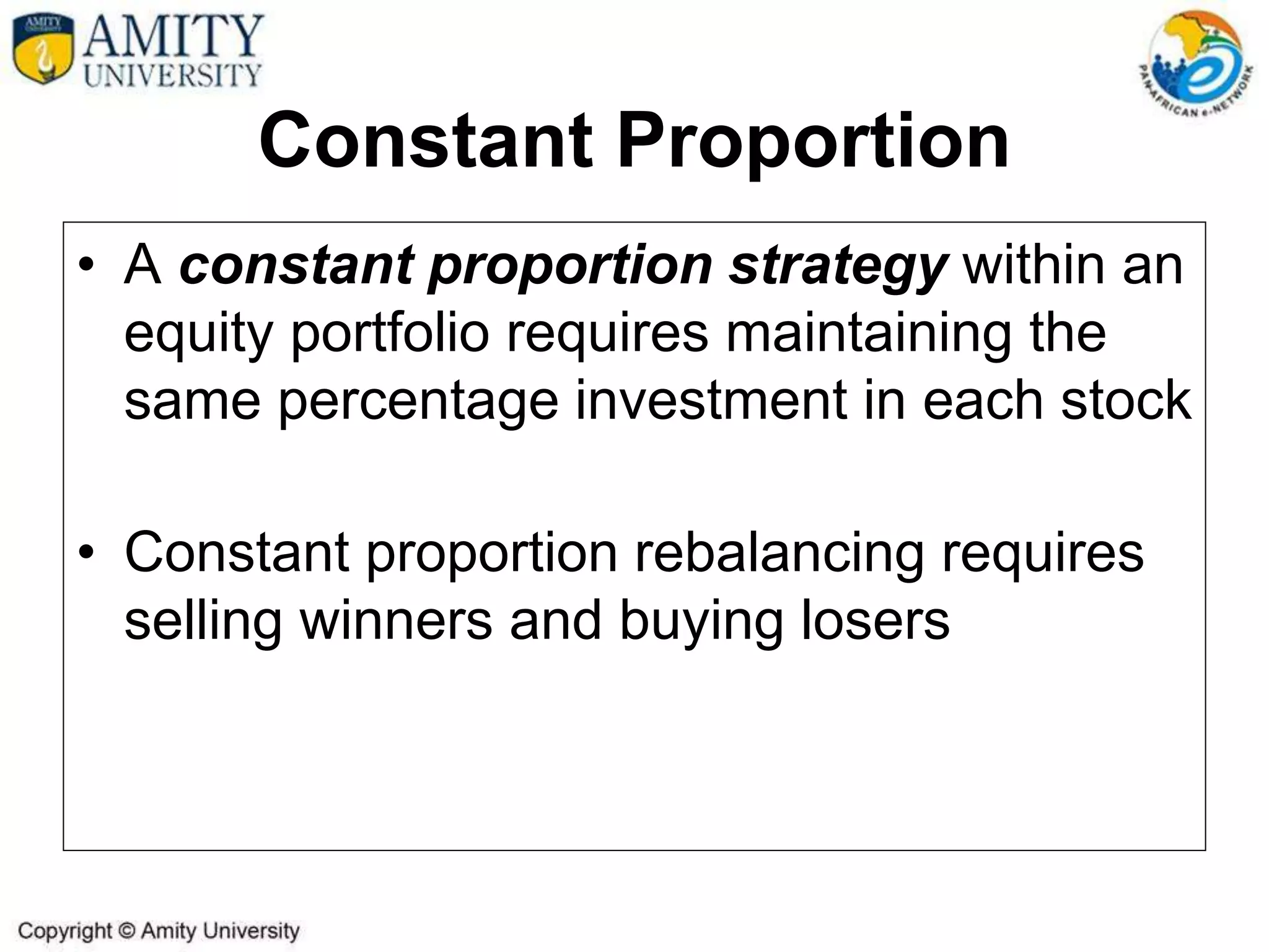Constant Proportion
• A constant proportion strategy within an
equity portfolio requires maintaining the
same percentage investment in each stock
• Constant proportion rebalancing requires
selling winners and buying losers
 