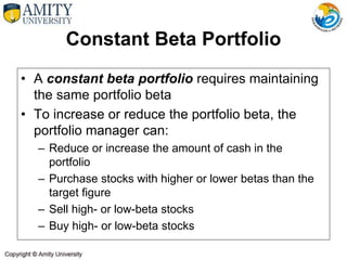 Constant Beta Portfolio
• A constant beta portfolio requires maintaining
the same portfolio beta
• To increase or reduce the portfolio beta, the
portfolio manager can:
– Reduce or increase the amount of cash in the
portfolio
– Purchase stocks with higher or lower betas than the
target figure
– Sell high- or low-beta stocks
– Buy high- or low-beta stocks
 