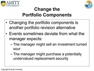 Change the
Portfolio Components
• Changing the portfolio components is
another portfolio revision alternative
• Events sometimes deviate from what the
manager expects:
– The manager might sell an investment turned
sour
– The manager might purchase a potentially
undervalued replacement security
 