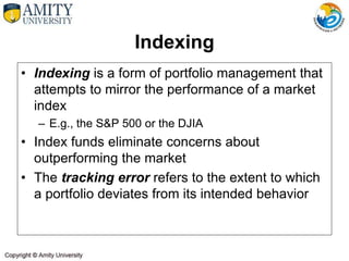 Indexing
• Indexing is a form of portfolio management that
attempts to mirror the performance of a market
index
– E.g., the S&P 500 or the DJIA
• Index funds eliminate concerns about
outperforming the market
• The tracking error refers to the extent to which
a portfolio deviates from its intended behavior
 