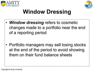 Window Dressing
• Window dressing refers to cosmetic
changes made to a portfolio near the end
of a reporting period
• Portfolio managers may sell losing stocks
at the end of the period to avoid showing
them on their fund balance sheets
 