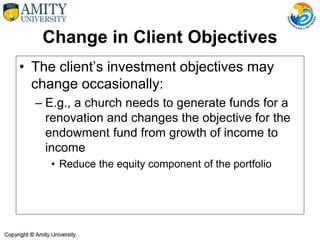 Change in Client Objectives
• The client’s investment objectives may
change occasionally:
– E.g., a church needs to generate funds for a
renovation and changes the objective for the
endowment fund from growth of income to
income
• Reduce the equity component of the portfolio
 