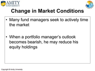 Change in Market Conditions
• Many fund managers seek to actively time
the market
• When a portfolio manager’s outlook
becomes bearish, he may reduce his
equity holdings
 