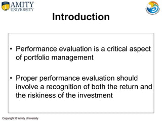 Introduction
• Performance evaluation is a critical aspect
of portfolio management
• Proper performance evaluation should
involve a recognition of both the return and
the riskiness of the investment
 