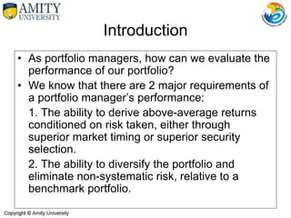 Introduction
• As portfolio managers, how can we evaluate the
performance of our portfolio?
• We know that there are 2 major requirements of
a portfolio manager’s performance:
1. The ability to derive above-average returns
conditioned on risk taken, either through
superior market timing or superior security
selection.
2. The ability to diversify the portfolio and
eliminate non-systematic risk, relative to a
benchmark portfolio.
 