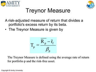 A risk-adjusted measure of return that divides a
portfolio's excess return by its beta.
• The Treynor Measure is given by
Treynor Measure
The Treynor Measure is defined using the average rate of return
for portfolio p and the risk-free asset.
p
f
p
p
r
R
=
T


 