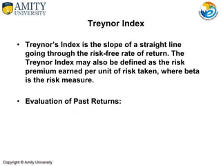 Treynor Index
• Treynor’s Index is the slope of a straight line
going through the risk-free rate of return. The
Treynor Index may also be defined as the risk
premium earned per unit of risk taken, where beta
is the risk measure.
• Evaluation of Past Returns:
 