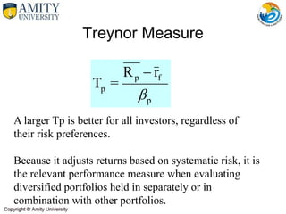 Treynor Measure
A larger Tp is better for all investors, regardless of
their risk preferences.
Because it adjusts returns based on systematic risk, it is
the relevant performance measure when evaluating
diversified portfolios held in separately or in
combination with other portfolios.
p
f
p
p
r
R
=
T


 