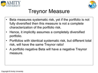 Treynor Measure
• Beta measures systematic risk, yet if the portfolio is not
fully diversified then this measure is not a complete
characterization of the portfolio risk.
• Hence, it implicitly assumes a completely diversified
portfolio.
• Portfolios with identical systematic risk, but different total
risk, will have the same Treynor ratio!
• A portfolio negative Beta will have a negative Treynor
measure.
 