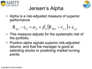 • Alpha is a risk-adjusted measure of superior
performance
• This measure adjusts for the systematic risk of
the portfolio.
• Positive alpha signals superior risk-adjusted
returns, and that the manager is good at
selecting stocks or predicting market turning
points.
Jensen’s Alpha
  t
p
t
f
p
p r ,
,
t
M,
t
f,
t
p, R
r
R 

 




 