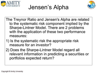The Treynor Ratio and Jensen's Alpha are related
to the systematic risk component implied by the
Sharpe-Lintner Model. There are 2 problems
with the application of these two performance
measures:
1) Is the systematic risk the appropriate risk
measure for an investor?
2) Does the Sharpe-Lintner Model regard all
relevant information in predicting a securities or
portfolios expected return?
Jensen’s Alpha
 