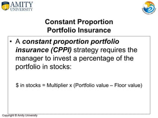 Constant Proportion
Portfolio Insurance
• A constant proportion portfolio
insurance (CPPI) strategy requires the
manager to invest a percentage of the
portfolio in stocks:
$ in stocks = Multiplier x (Portfolio value – Floor value)
 