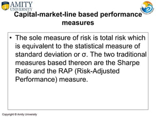 Capital-market-line based performance
measures
• The sole measure of risk is total risk which
is equivalent to the statistical measure of
standard deviation or σ. The two traditional
measures based thereon are the Sharpe
Ratio and the RAP (Risk-Adjusted
Performance) measure.
 