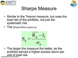 • Similar to the Treynor measure, but uses the
total risk of the portfolio, not just the
systematic risk.
• The Sharpe Ratio is given by
• The larger the measure the better, as the
portfolio earned a higher excess return per
unit of total risk.
Sharpe Measure
p
f
p
p
r
R
=
S


 