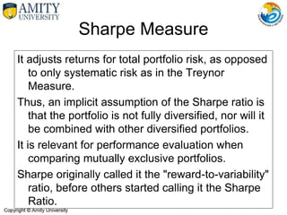 Sharpe Measure
It adjusts returns for total portfolio risk, as opposed
to only systematic risk as in the Treynor
Measure.
Thus, an implicit assumption of the Sharpe ratio is
that the portfolio is not fully diversified, nor will it
be combined with other diversified portfolios.
It is relevant for performance evaluation when
comparing mutually exclusive portfolios.
Sharpe originally called it the "reward-to-variability"
ratio, before others started calling it the Sharpe
Ratio.
 