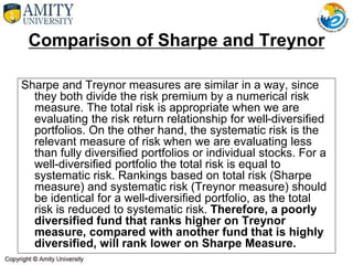Comparison of Sharpe and Treynor
Sharpe and Treynor measures are similar in a way, since
they both divide the risk premium by a numerical risk
measure. The total risk is appropriate when we are
evaluating the risk return relationship for well-diversified
portfolios. On the other hand, the systematic risk is the
relevant measure of risk when we are evaluating less
than fully diversified portfolios or individual stocks. For a
well-diversified portfolio the total risk is equal to
systematic risk. Rankings based on total risk (Sharpe
measure) and systematic risk (Treynor measure) should
be identical for a well-diversified portfolio, as the total
risk is reduced to systematic risk. Therefore, a poorly
diversified fund that ranks higher on Treynor
measure, compared with another fund that is highly
diversified, will rank lower on Sharpe Measure.
 