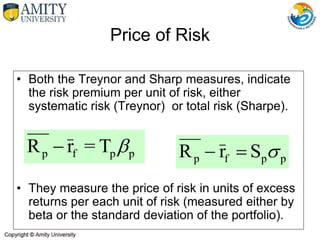 Price of Risk
• Both the Treynor and Sharp measures, indicate
the risk premium per unit of risk, either
systematic risk (Treynor) or total risk (Sharpe).
• They measure the price of risk in units of excess
returns per each unit of risk (measured either by
beta or the standard deviation of the portfolio).
T
=
r
R p
p
f
p 

p
p
f
p S
r
R 


 