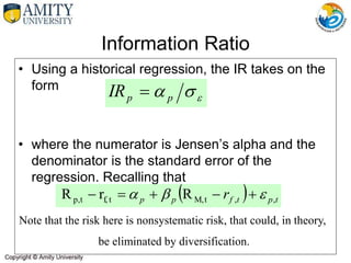 Information Ratio
• Using a historical regression, the IR takes on the
form
• where the numerator is Jensen’s alpha and the
denominator is the standard error of the
regression. Recalling that
Note that the risk here is nonsystematic risk, that could, in theory,
be eliminated by diversification.


 p
p
IR 
  t
p
t
f
p
p r ,
,
t
M,
t
f,
t
p, R
r
R 

 




 