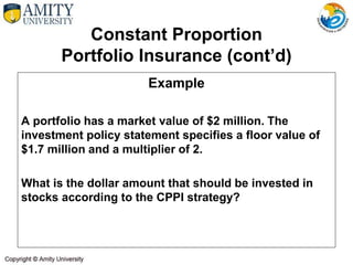 Constant Proportion
Portfolio Insurance (cont’d)
Example
A portfolio has a market value of $2 million. The
investment policy statement specifies a floor value of
$1.7 million and a multiplier of 2.
What is the dollar amount that should be invested in
stocks according to the CPPI strategy?
 