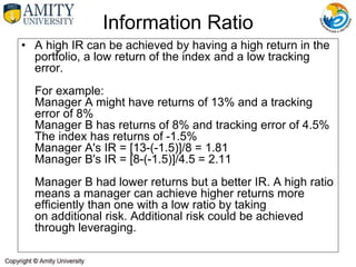 • A high IR can be achieved by having a high return in the
portfolio, a low return of the index and a low tracking
error.
For example:
Manager A might have returns of 13% and a tracking
error of 8%
Manager B has returns of 8% and tracking error of 4.5%
The index has returns of -1.5%
Manager A's IR = [13-(-1.5)]/8 = 1.81
Manager B's IR = [8-(-1.5)]/4.5 = 2.11
Manager B had lower returns but a better IR. A high ratio
means a manager can achieve higher returns more
efficiently than one with a low ratio by taking
on additional risk. Additional risk could be achieved
through leveraging.
Information Ratio
 