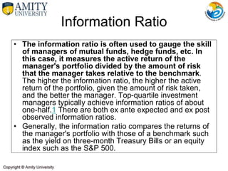 • The information ratio is often used to gauge the skill
of managers of mutual funds, hedge funds, etc. In
this case, it measures the active return of the
manager's portfolio divided by the amount of risk
that the manager takes relative to the benchmark.
The higher the information ratio, the higher the active
return of the portfolio, given the amount of risk taken,
and the better the manager. Top-quartile investment
managers typically achieve information ratios of about
one-half.1 There are both ex ante expected and ex post
observed information ratios.
• Generally, the information ratio compares the returns of
the manager's portfolio with those of a benchmark such
as the yield on three-month Treasury Bills or an equity
index such as the S&P 500.
Information Ratio
 