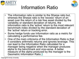 • The information ratio is similar to the Sharpe ratio but,
whereas the Sharpe ratio is the 'excess' return of an
asset over the return of a risk free asset divided by the
variability or standard deviation of returns, the
information ratio is the 'active' return to the most relevant
benchmark index divided by the standard deviation of
the 'active' return or tracking error.
• Some hedge funds use Information ratio as a metric for
calculating a performance fee.
• One of the main criticisms of the Information Ratio is that
it considers arithmetic returns and ignores leverage. This
can lead to the Information Ratio calculated for a
manager being negative when the manager produces
alpha to the benchmark and vice-versa. A better
measure of the alpha produced by the manager is the
Geometric Information Ratio.3
Information Ratio
 