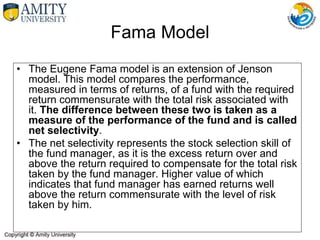 Fama Model
• The Eugene Fama model is an extension of Jenson
model. This model compares the performance,
measured in terms of returns, of a fund with the required
return commensurate with the total risk associated with
it. The difference between these two is taken as a
measure of the performance of the fund and is called
net selectivity.
• The net selectivity represents the stock selection skill of
the fund manager, as it is the excess return over and
above the return required to compensate for the total risk
taken by the fund manager. Higher value of which
indicates that fund manager has earned returns well
above the return commensurate with the level of risk
taken by him.
 