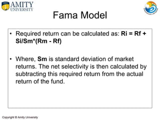 • Required return can be calculated as: Ri = Rf +
Si/Sm*(Rm - Rf)
• Where, Sm is standard deviation of market
returns. The net selectivity is then calculated by
subtracting this required return from the actual
return of the fund.
Fama Model
 