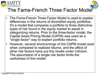 The Fama-French Three Factor Model
• The Fama-French Three Factor Model is used to explain
differences in the returns of diversified equity portfolios.
It's a model that compares a portfolio to three distinctive
types of risk found in the equity market to assist in
categorizing returns. Prior to the three-factor model, the
Capital Asset Pricing Model (CAPM) was used as a
"single factor" way to explain portfolio returns.
• However, several shortcomings of the CAPM model exist
when compared to realized returns, and the affect of
other risk factors have put this model under criticism.
The assumption of a single risk factor limits the
usefulness of this model.
 