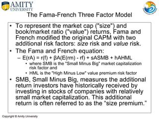 The Fama-French Three Factor Model
• To represent the market cap ("size") and
book/market ratio ("value") returns, Fama and
French modified the original CAPM with two
additional risk factors: size risk and value risk.
• The Fama and French equation:
– E(rA) = r(f) + βA(E(rm) - rf) + sASMB + hAHML
• where SMB is the "Small Minus Big" market capitalization
risk factor and
• HML is the "High Minus Low" value premium risk factor
• SMB, Small Minus Big, measures the additional
return investors have historically received by
investing in stocks of companies with relatively
small market capitalization. This additional
return is often referred to as the “size premium.”
 