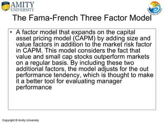 • A factor model that expands on the capital
asset pricing model (CAPM) by adding size and
value factors in addition to the market risk factor
in CAPM. This model considers the fact that
value and small cap stocks outperform markets
on a regular basis. By including these two
additional factors, the model adjusts for the out
performance tendency, which is thought to make
it a better tool for evaluating manager
performance
The Fama-French Three Factor Model
 