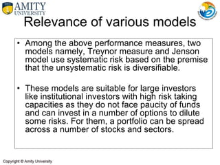 Relevance of various models
• Among the above performance measures, two
models namely, Treynor measure and Jenson
model use systematic risk based on the premise
that the unsystematic risk is diversifiable.
• These models are suitable for large investors
like institutional investors with high risk taking
capacities as they do not face paucity of funds
and can invest in a number of options to dilute
some risks. For them, a portfolio can be spread
across a number of stocks and sectors.
 