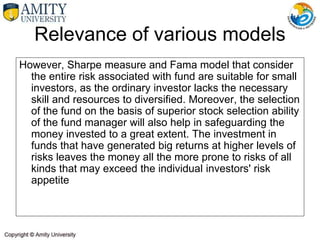 However, Sharpe measure and Fama model that consider
the entire risk associated with fund are suitable for small
investors, as the ordinary investor lacks the necessary
skill and resources to diversified. Moreover, the selection
of the fund on the basis of superior stock selection ability
of the fund manager will also help in safeguarding the
money invested to a great extent. The investment in
funds that have generated big returns at higher levels of
risks leaves the money all the more prone to risks of all
kinds that may exceed the individual investors' risk
appetite
Relevance of various models
 