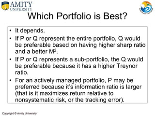 Which Portfolio is Best?
• It depends.
• If P or Q represent the entire portfolio, Q would
be preferable based on having higher sharp ratio
and a better M2.
• If P or Q represents a sub-portfolio, the Q would
be preferable because it has a higher Treynor
ratio.
• For an actively managed portfolio, P may be
preferred because it’s information ratio is larger
(that is it maximizes return relative to
nonsystematic risk, or the tracking error).
 