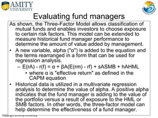 Evaluating fund managers
As shown, the Three-Factor Model allows classification of
mutual funds and enables investors to choose exposure
to certain risk factors. This model can be extended to
measure historical fund manager performance to
determine the amount of value added by management.
• A new variable, alpha ("α") is added to the equation and
the terms rearranged in a form that can be used for
regression analysis.
– E(rA) - r(f) = α + βA(E(rm) - rf) + sASMB + hAHML
• where α is "effective return" as defined in the
CAPM equation
• Historical data is utilized in a multivariate regression
analysis to determine the value of alpha. A positive alpha
indicates that the fund manager is adding to the value of
the portfolio versus a result of exposure to the HML or
SMB factors. In other words, the three-factor model can
help determine the effectiveness of a fund manager.
 