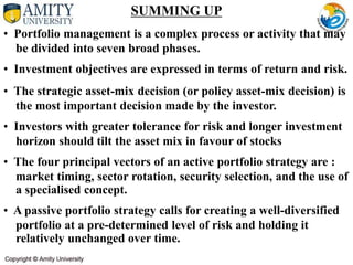 SUMMING UP
• Portfolio management is a complex process or activity that may
be divided into seven broad phases.
• Investment objectives are expressed in terms of return and risk.
• The strategic asset-mix decision (or policy asset-mix decision) is
the most important decision made by the investor.
• Investors with greater tolerance for risk and longer investment
horizon should tilt the asset mix in favour of stocks
• The four principal vectors of an active portfolio strategy are :
market timing, sector rotation, security selection, and the use of
a specialised concept.
• A passive portfolio strategy calls for creating a well-diversified
portfolio at a pre-determined level of risk and holding it
relatively unchanged over time.
 