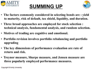 • The factors commonly considered in selecting bonds are : yield
to maturity, risk of default, tax shield, liquidity, and duration.
• Three broad approaches are employed for stock selection :
technical analysis, fundamental analysis, and random selection.
• Motives of trading are cognitive and emotional.
• Portfolio revision involves portfolio rebalancing and portfolio
upgrading
• The key dimensions of performance evaluation are rate of
return and risk.
• Treynor measure, Sharpe measure, and Jensen measure are
three popularly employed performance measures.
SUMMING UP
 