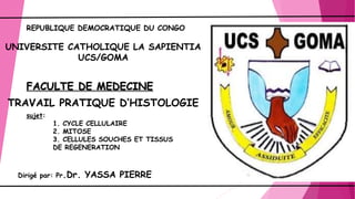 UNIVERSITE CATHOLIQUE LA SAPIENTIA
UCS/GOMA
FACULTE DE MEDECINE
TRAVAIL PRATIQUE D’HISTOLOGIE
Dirigé par: Pr.Dr. YASSA PIERRE
sujet:
1. CYCLE CELLULAIRE
2. MITOSE
3. CELLULES SOUCHES ET TISSUS
DE REGENERATION
REPUBLIQUE DEMOCRATIQUE DU CONGO
 