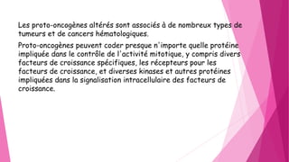 Les proto-oncogènes altérés sont associés à de nombreux types de
tumeurs et de cancers hématologiques.
Proto-oncogènes peuvent coder presque n'importe quelle protéine
impliquée dans le contrôle de l'activité mitotique, y compris divers
facteurs de croissance spécifiques, les récepteurs pour les
facteurs de croissance, et diverses kinases et autres protéines
impliquées dans la signalisation intracellulaire des facteurs de
croissance.
 