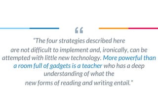 ““The four strategies described here
are not difficult to implement and, ironically, can be
attempted with little new technology. More powerful than
a room full of gadgets is a teacher who has a deep
understanding of what the
new forms of reading and writing entail.”
 