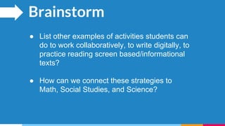 Brainstorm
● List other examples of activities students can
do to work collaboratively, to write digitally, to
practice reading screen based/informational
texts?
● How can we connect these strategies to
Math, Social Studies, and Science?
 