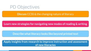 PD Objectives
Discuss CCSS & the changing nature of literacy
Describe what literacy looks like beyond printed text
Learn new strategies for navigating new modes of reading & writing
Apply insights from research to improve instruction and assessment
of new literacies
 