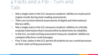 4 Facts and a Fib - Turn and
Talk
▷ Not a single state in the U.S. measures students’ abilities to read search
engine results during state reading assessments.
▷ There are no international assessments of digital and informational
literacy skills..
▷ Not a single state in the U.S. measures students’ abilities to critically
evaluate information that is found online to determine its reliability.
▷ In the U.S., no state writing assessment measures students’ abilities to
compose effective e-mail messages.
▷ Few, if any, states in the U.S. permit all students to use a word processor
on their state writing assessments.
 