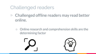 Challenged readers
▷ Challenged offline readers may read better
online.
○ Online research and comprehension skills are the
determining factor
 