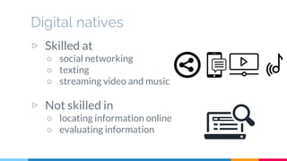Digital natives
▷ Skilled at
○ social networking
○ texting
○ streaming video and music
▷ Not skilled in
○ locating information online
○ evaluating information
 